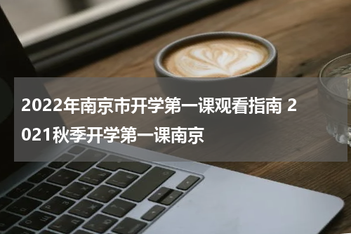 2022年南京市开学第一课观看指南 2021秋季开学第一课南京