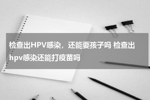 检查出HPV感染，还能要孩子吗 检查出hpv感染还能打疫苗吗