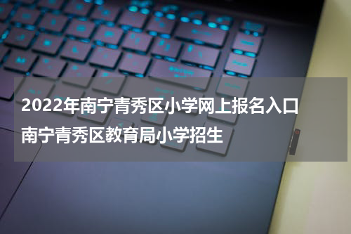 2022年南宁青秀区小学网上报名入口 南宁青秀区教育局小学招生