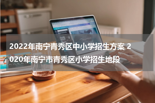 2022年南宁青秀区中小学招生方案 2020年南宁市青秀区小学招生地段