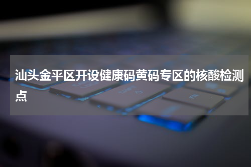 汕头金平区开设健康码黄码专区的核酸检测点