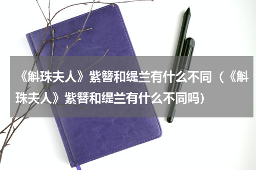 《斛珠夫人》紫簪和缇兰有什么不同（《斛珠夫人》紫簪和缇兰有什么不同吗）