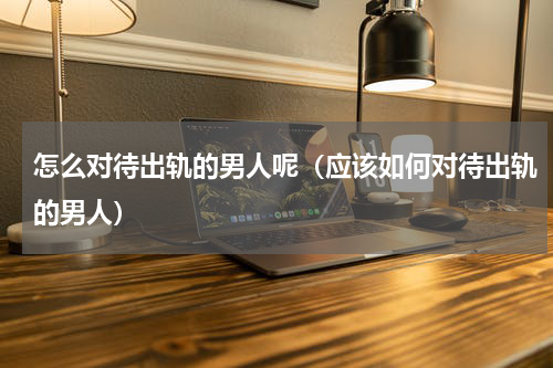 怎么对待出轨的男人呢（应该如何对待出轨的男人）