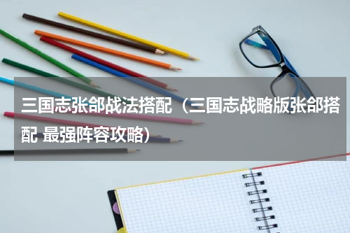 三国志张郃战法搭配（三国志战略版张郃搭配 最强阵容攻略）