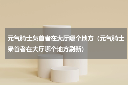 元气骑士枭首者在大厅哪个地方（元气骑士枭首者在大厅哪个地方刷新）