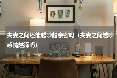 夫妻之间还能越吵越亲密吗（夫妻之间越吵感情越深吗）