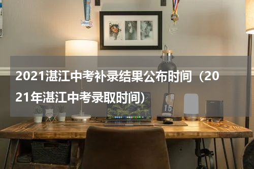 2021湛江中考补录结果公布时间（2021年湛江中考录取时间）