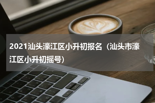 2021汕头濠江区小升初报名（汕头市濠江区小升初摇号）