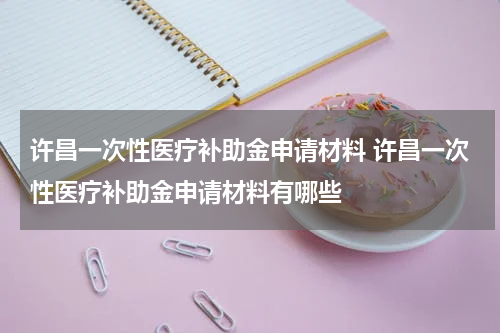 许昌一次性医疗补助金申请材料 许昌一次性医疗补助金申请材料有哪些