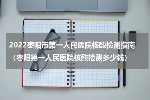 2022枣阳市第一人民医院核酸检测指南（枣阳第一人民医院核酸检测多少钱）
