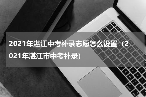 2021年湛江中考补录志愿怎么设置（2021年湛江市中考补录）