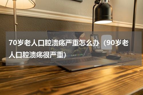 70岁老人口腔溃疡严重怎么办（90岁老人口腔溃疡很严重）