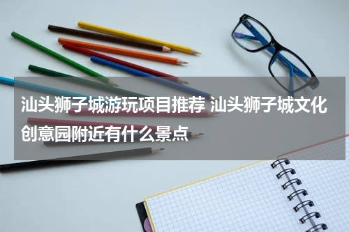 汕头狮子城游玩项目推荐 汕头狮子城文化创意园附近有什么景点