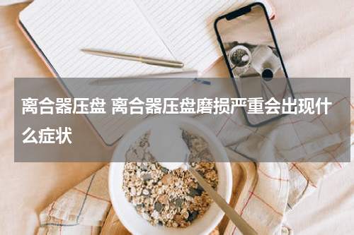 离合器压盘 离合器压盘磨损严重会出现什么症状