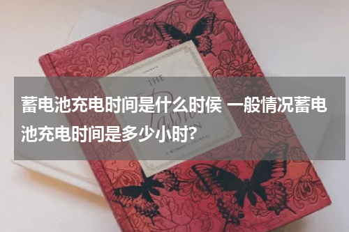 蓄电池充电时间是什么时侯 一般情况蓄电池充电时间是多少小时?