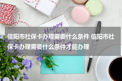信阳市社保卡办理需要什么条件 信阳市社保卡办理需要什么条件才能办理