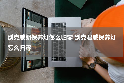 别克威朗保养灯怎么归零 别克君威保养灯怎么归零