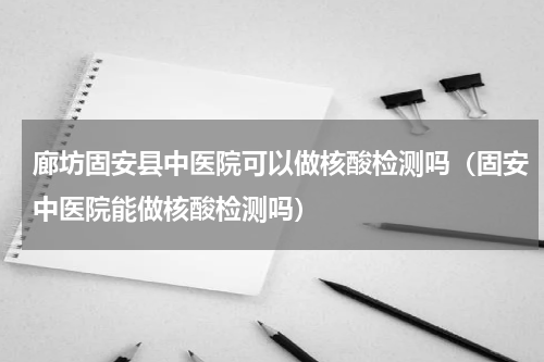 廊坊固安县中医院可以做核酸检测吗（固安中医院能做核酸检测吗）