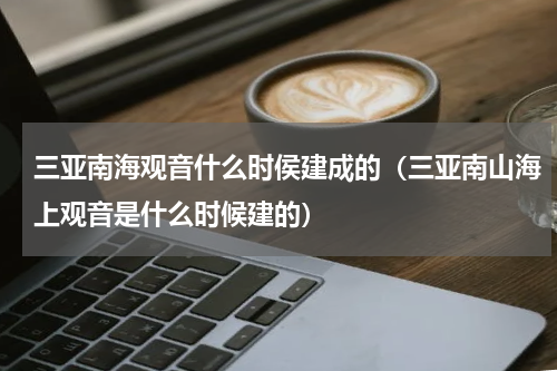 三亚南海观音什么时侯建成的（三亚南山海上观音是什么时候建的）