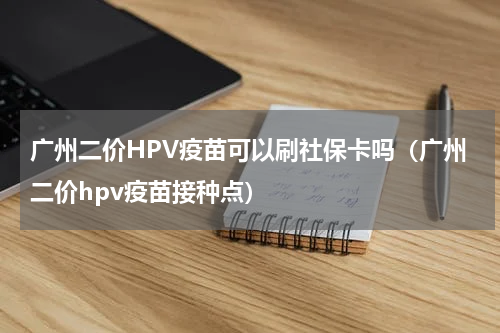 广州二价HPV疫苗可以刷社保卡吗（广州二价hpv疫苗接种点）