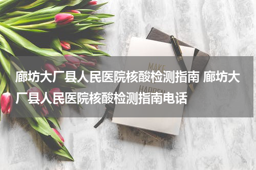 廊坊大厂县人民医院核酸检测指南 廊坊大厂县人民医院核酸检测指南电话