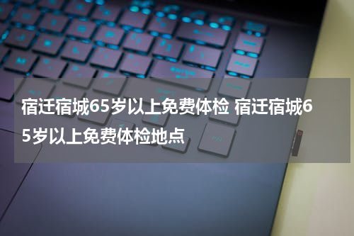 宿迁宿城65岁以上免费体检 宿迁宿城65岁以上免费体检地点