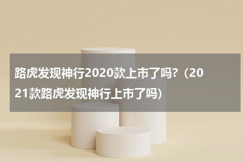 路虎发现神行2020款上市了吗?（2021款路虎发现神行上市了吗）