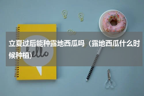 立夏过后能种露地西瓜吗（露地西瓜什么时候种植）
