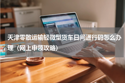 天津零散运输轻微型货车日间通行码怎么办理（网上申领攻略）
