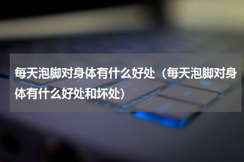 每天泡脚对身体有什么好处（每天泡脚对身体有什么好处和坏处）