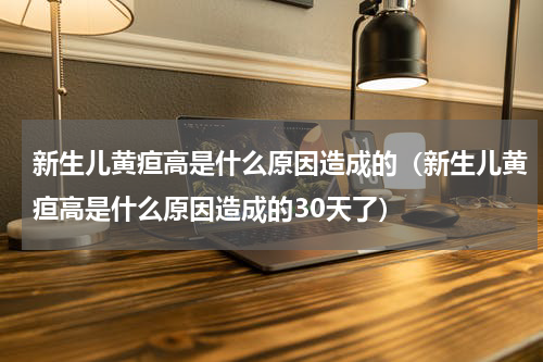 新生儿黄疸高是什么原因造成的（新生儿黄疸高是什么原因造成的30天了）