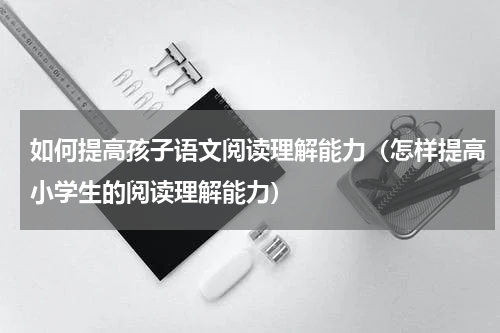 如何提高孩子语文阅读理解能力（怎样提高小学生的阅读理解能力）