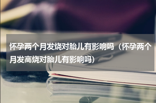 怀孕两个月发烧对胎儿有影响吗（怀孕两个月发高烧对胎儿有影响吗）