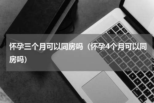 怀孕三个月可以同房吗（怀孕4个月可以同房吗）