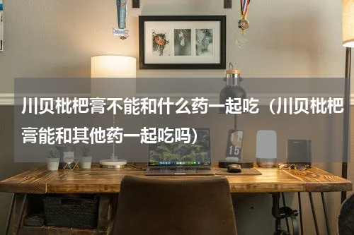 川贝枇杷膏不能和什么药一起吃（川贝枇杷膏能和其他药一起吃吗）