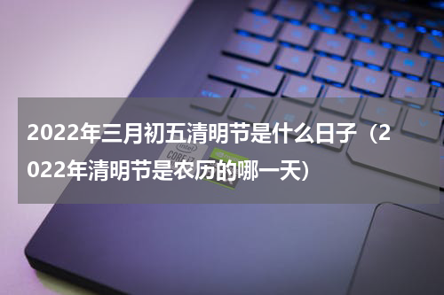 2022年三月初五清明节是什么日子（2022年清明节是农历的哪一天）