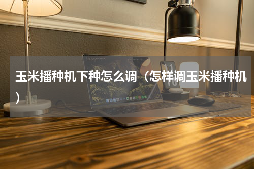 玉米播种机下种怎么调（怎样调玉米播种机）