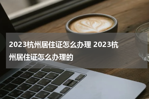 2023杭州居住证怎么办理 2023杭州居住证怎么办理的