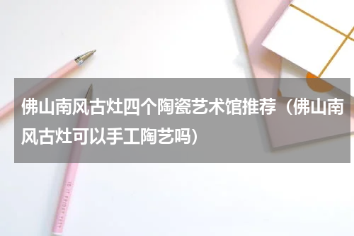 佛山南风古灶四个陶瓷艺术馆推荐（佛山南风古灶可以手工陶艺吗）