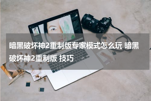 暗黑破坏神2重制版专家模式怎么玩 暗黑破坏神2重制版 技巧