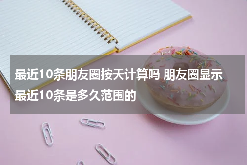 最近10条朋友圈按天计算吗 朋友圈显示最近10条是多久范围的