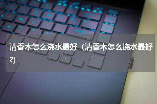 清香木怎么浇水最好（清香木怎么浇水最好?）