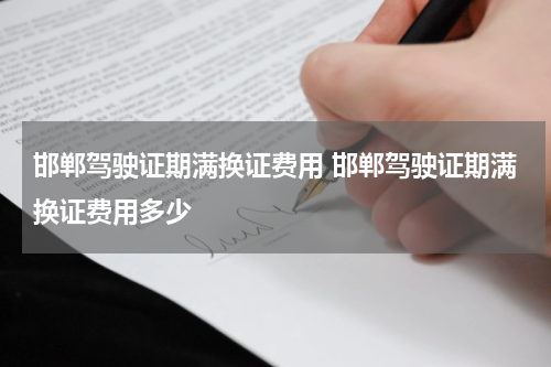 邯郸驾驶证期满换证费用 邯郸驾驶证期满换证费用多少