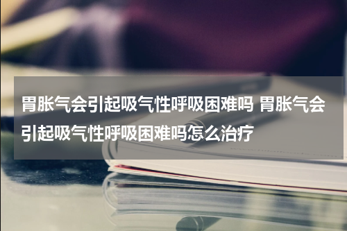 胃胀气会引起吸气性呼吸困难吗 胃胀气会引起吸气性呼吸困难吗怎么治疗