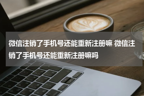 微信注销了手机号还能重新注册嘛 微信注销了手机号还能重新注册嘛吗