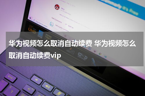 华为视频怎么取消自动续费 华为视频怎么取消自动续费vip