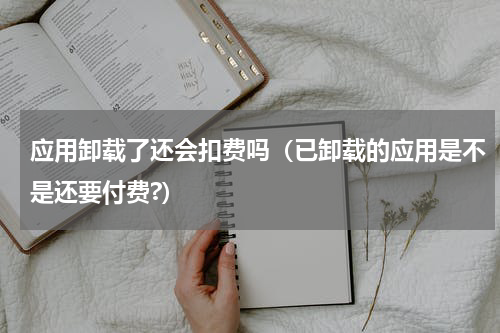 应用卸载了还会扣费吗（已卸载的应用是不是还要付费?）