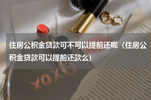 住房公积金贷款可不可以提前还呢（住房公积金贷款可以提前还款么）