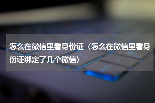 怎么在微信里看身份证（怎么在微信里看身份证绑定了几个微信）