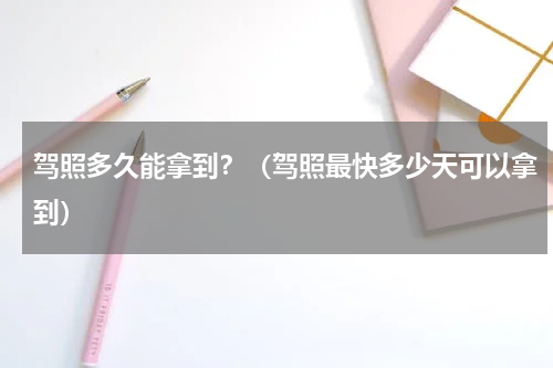 驾照多久能拿到？（驾照最快多少天可以拿到）